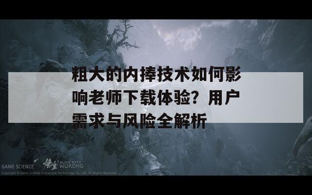 粗大的内捧技术如何影响老师下载体验？用户需求与风险全解析