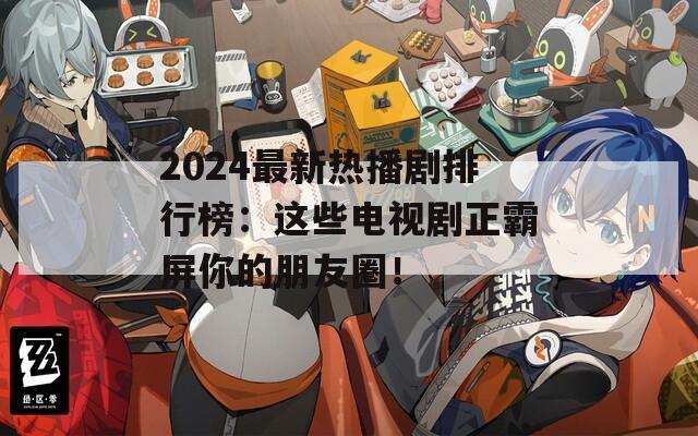 2024最新热播剧排行榜：这些电视剧正霸屏你的朋友圈！