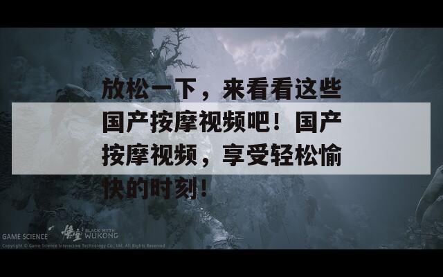 放松一下，来看看这些国产按摩视频吧！国产按摩视频，享受轻松愉快的时刻！