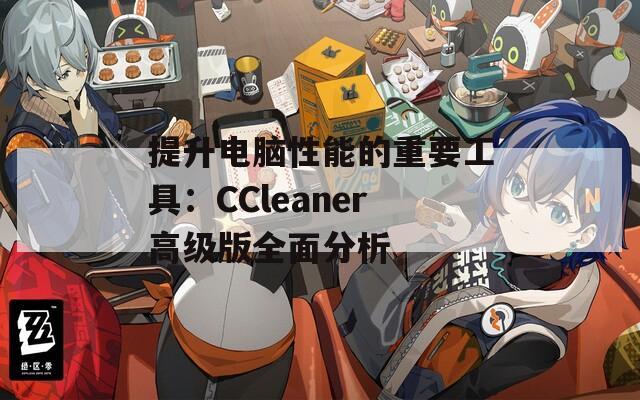 提升电脑性能的重要工具：CCleaner高级版全面分析