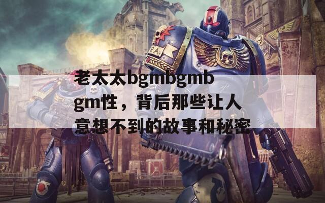 老太太bgmbgmbgm性，背后那些让人意想不到的故事和秘密