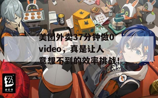 美团外卖37分钟做0video，真是让人意想不到的效率挑战！