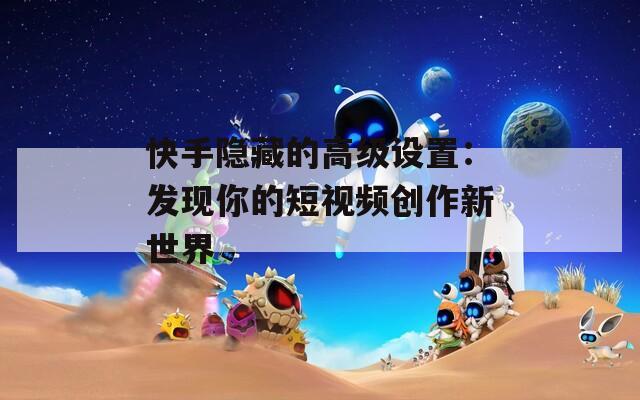 快手隐藏的高级设置：发现你的短视频创作新世界