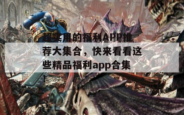 超实用的福利APP推荐大集合，快来看看这些精品福利app合集！