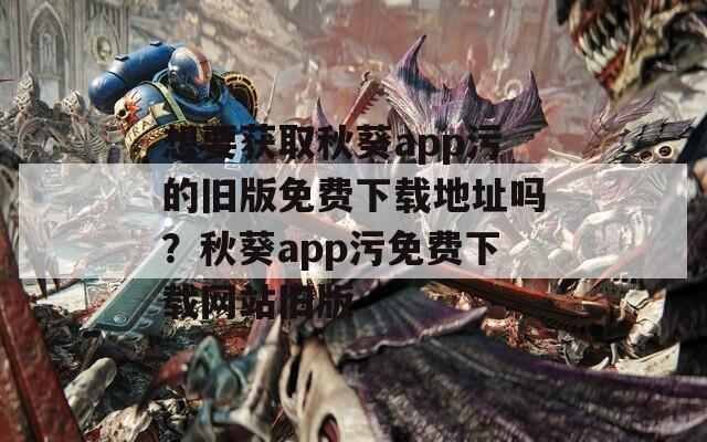 想要获取秋葵app污的旧版免费下载地址吗？秋葵app污免费下载网站旧版