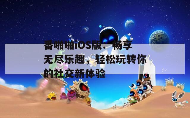 番啪啪iOS版：畅享无尽乐趣，轻松玩转你的社交新体验