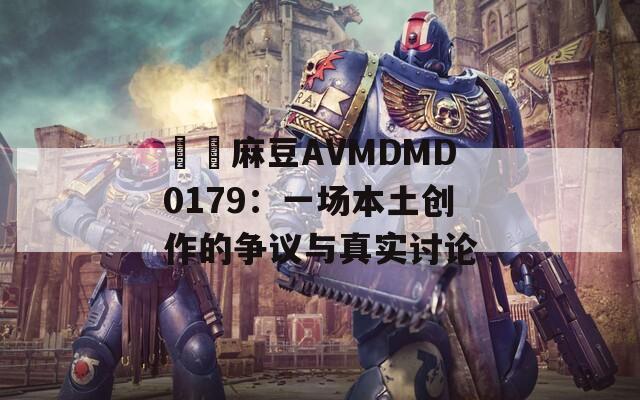 國産麻豆AVMDMD0179：一场本土创作的争议与真实讨论