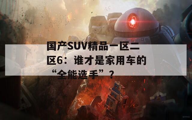 国产SUV精品一区二区6：谁才是家用车的“全能选手”？