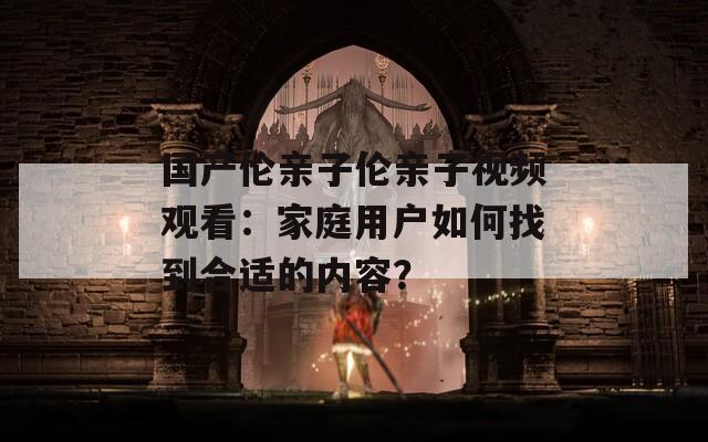 国产伦亲子伦亲子视频观看：家庭用户如何找到合适的内容？