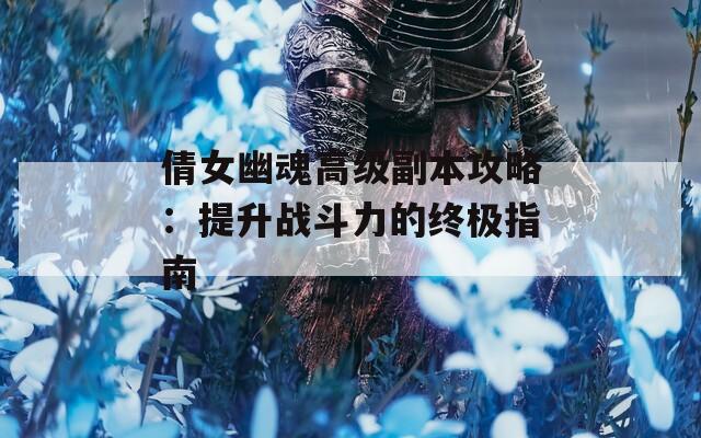 倩女幽魂高级副本攻略：提升战斗力的终极指南