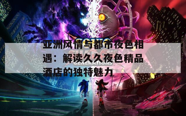 亚洲风情与都市夜色相遇：解读久久夜色精品酒店的独特魅力