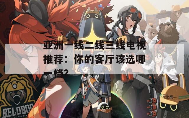 亚洲一线二线三线电视推荐：你的客厅该选哪一档？