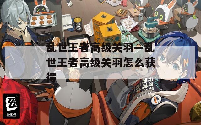 乱世王者高级关羽—乱世王者高级关羽怎么获得