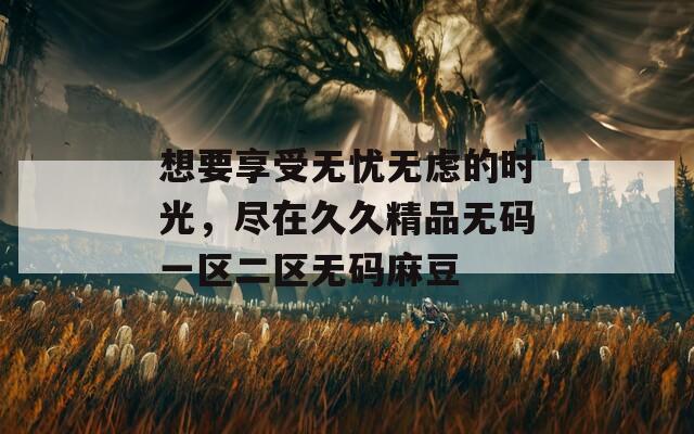 想要享受无忧无虑的时光，尽在久久精品无码一区二区无码麻豆