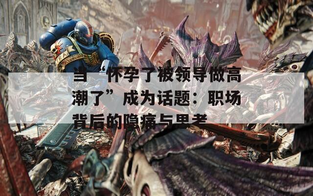 当“怀孕了被领导做高潮了”成为话题：职场背后的隐痛与思考
