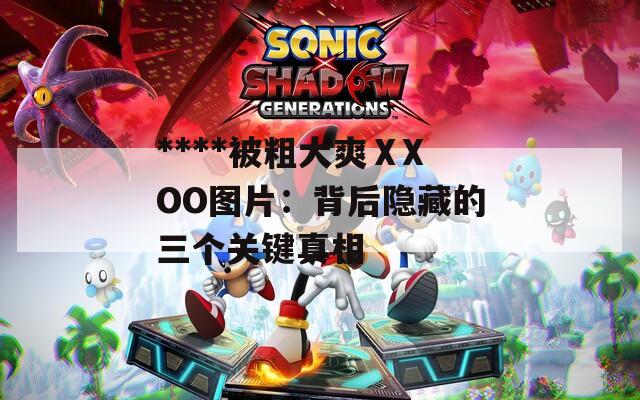 ****被粗大爽ⅩXOO图片：背后隐藏的三个关键真相