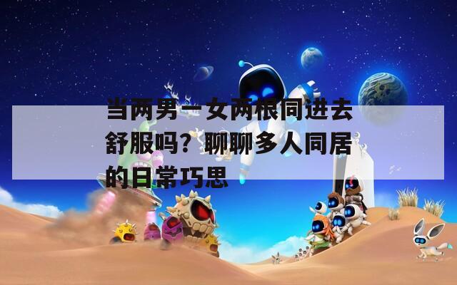 当两男一女两根同进去舒服吗？聊聊多人同居的日常巧思