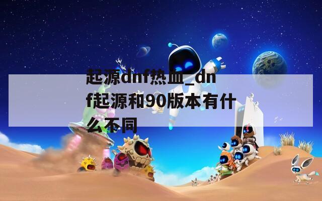 起源dnf热血_dnf起源和90版本有什么不同