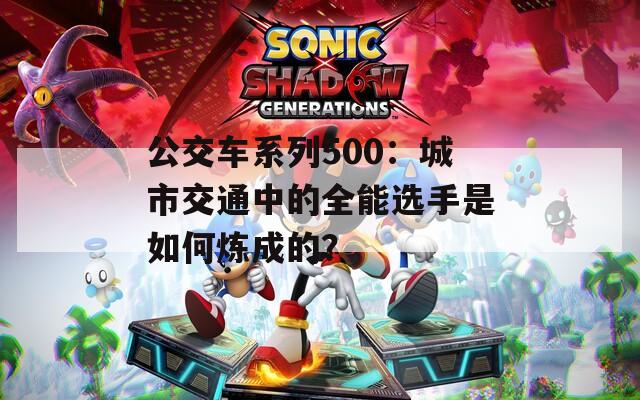 公交车系列500：城市交通中的全能选手是如何炼成的？