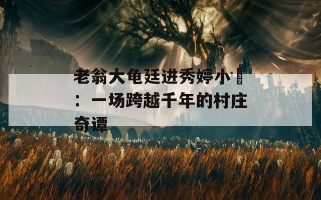 老翁大龟廷进秀婷小泬：一场跨越千年的村庄奇谭