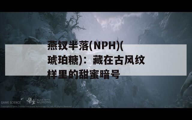 燕钗半落(NPH)(琥珀糖)：藏在古风纹样里的甜蜜暗号