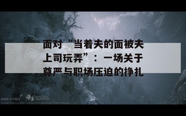 面对“当着夫的面被夫上司玩弄”：一场关于尊严与职场压迫的挣扎