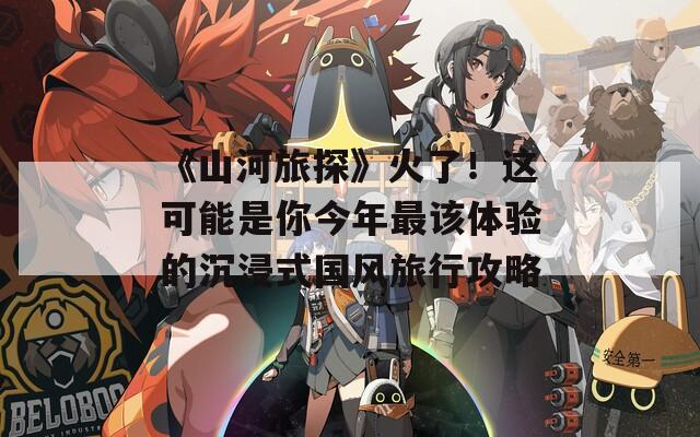 《山河旅探》火了！这可能是你今年最该体验的沉浸式国风旅行攻略