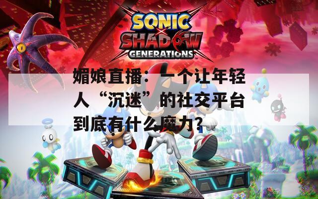 媚娘直播：一个让年轻人“沉迷”的社交平台到底有什么魔力？