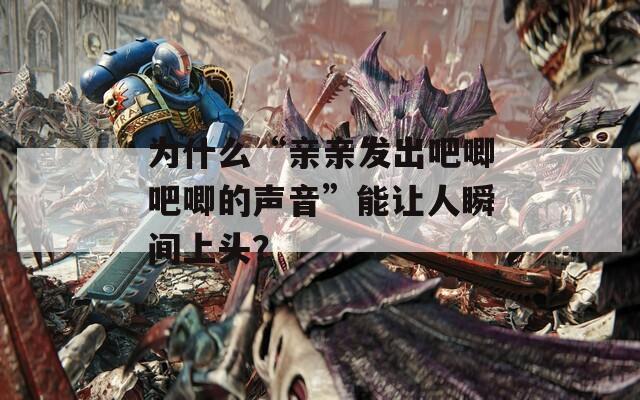 为什么“亲亲发出吧唧吧唧的声音”能让人瞬间上头？