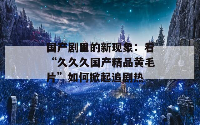 国产剧里的新现象：看“久久久国产精品黄毛片”如何掀起追剧热