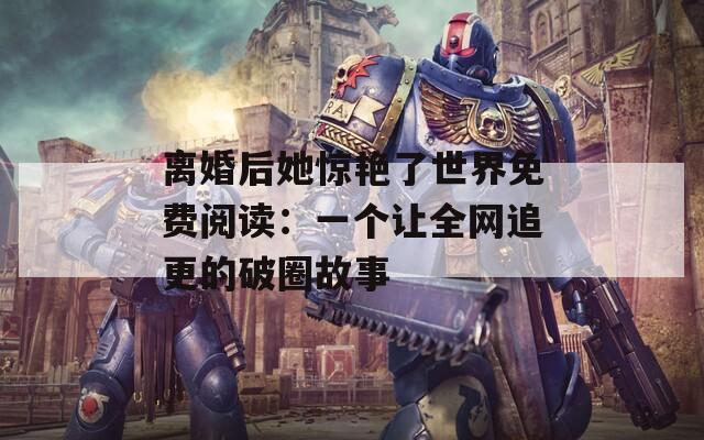 离婚后她惊艳了世界免费阅读：一个让全网追更的破圈故事