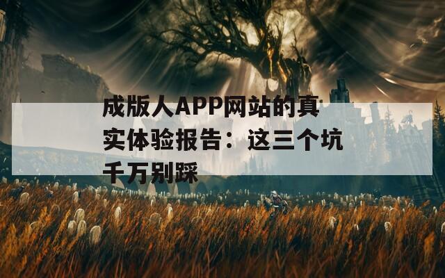 成版人APP网站的真实体验报告：这三个坑千万别踩
