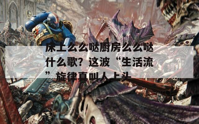 床上么么哒厨房么么哒什么歌？这波“生活流”旋律真叫人上头