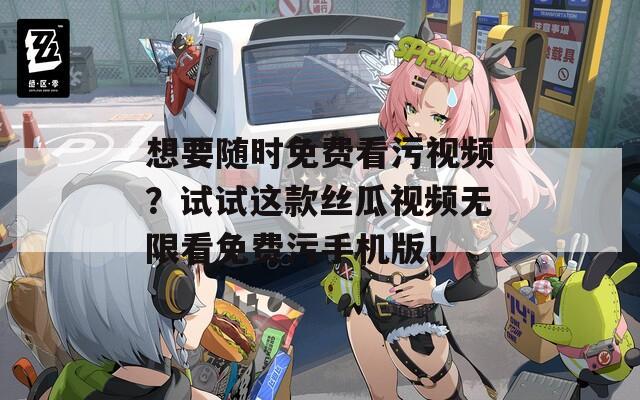想要随时免费看污视频？试试这款丝瓜视频无限看免费污手机版！