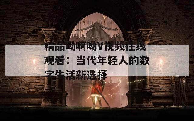 精品呦啊呦V视频在线观看：当代年轻人的数字生活新选择