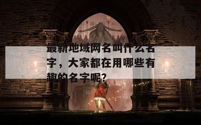 最新地域网名叫什么名字，大家都在用哪些有趣的名字呢？