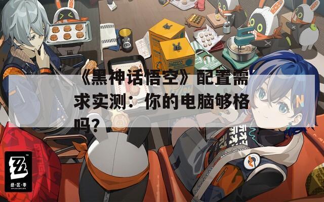 《黑神话悟空》配置需求实测：你的电脑够格吗？