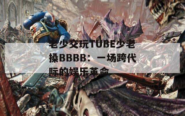 老少交玩TUBE少老搡BBBB：一场跨代际的娱乐革命