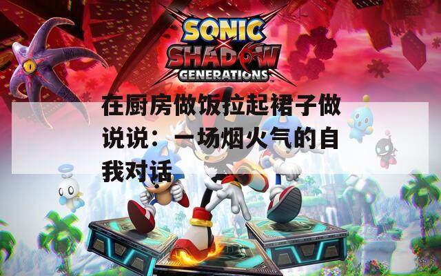 在厨房做饭拉起裙子做说说：一场烟火气的自我对话
