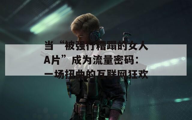 当“被强行糟蹋的女人A片”成为流量密码：一场扭曲的互联网狂欢