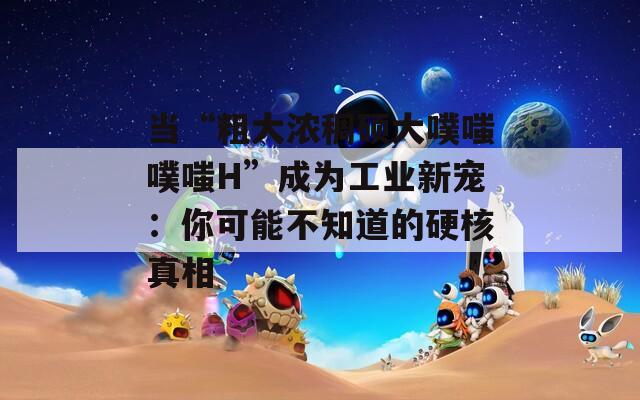 当“粗大浓稠硕大噗嗤噗嗤H”成为工业新宠：你可能不知道的硬核真相