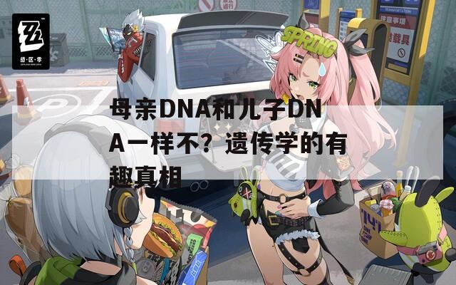 母亲DNA和儿子DNA一样不？遗传学的有趣真相