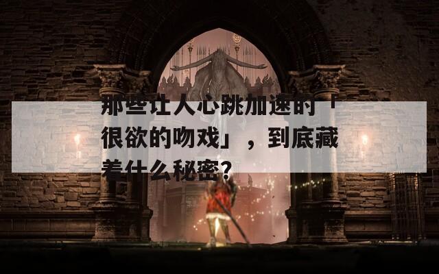 那些让人心跳加速的「很欲的吻戏」，到底藏着什么秘密？