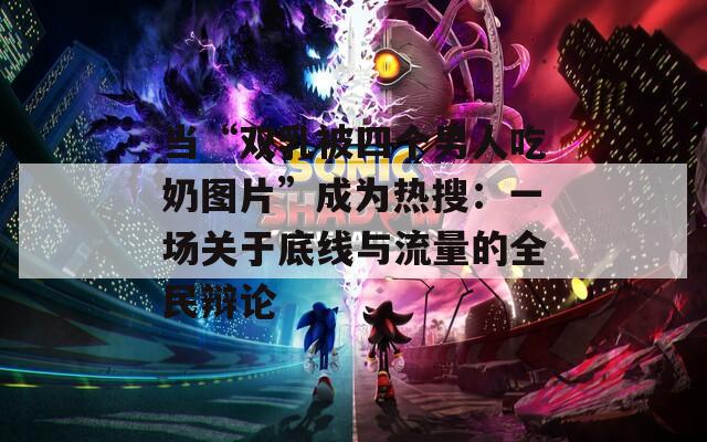 当“双乳被四个男人吃奶图片”成为热搜：一场关于底线与流量的全民辩论
