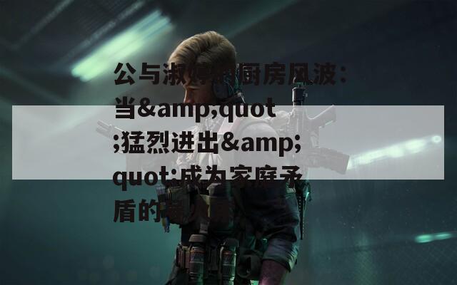 公与淑婷的厨房风波：当&quot;猛烈进出&quot;成为家庭矛盾的导火索