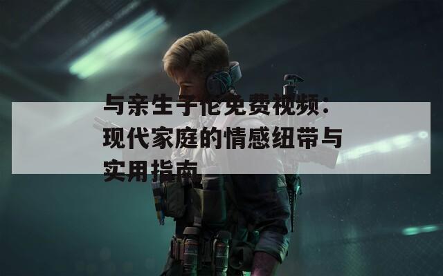 与亲生子伦免费视频：现代家庭的情感纽带与实用指南