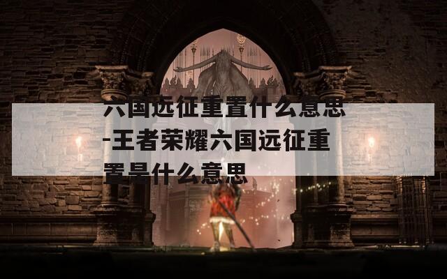 六国远征重置什么意思-王者荣耀六国远征重置是什么意思