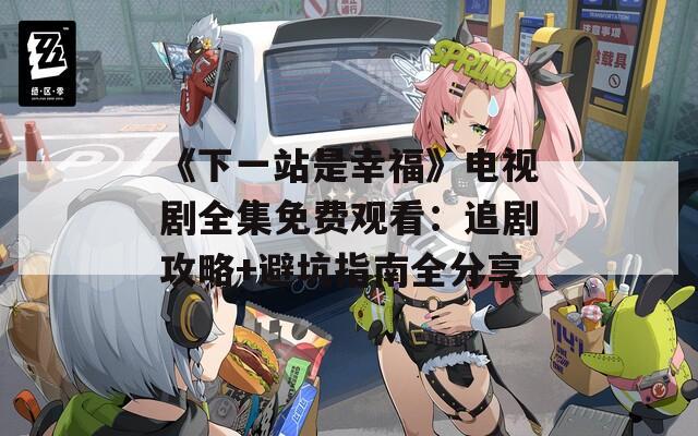 《下一站是幸福》电视剧全集免费观看：追剧攻略+避坑指南全分享