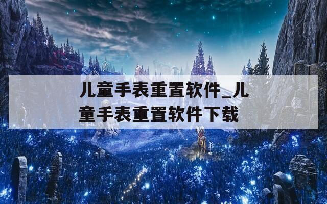 儿童手表重置软件_儿童手表重置软件下载
