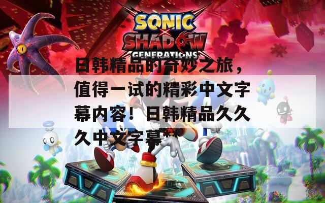 日韩精品的奇妙之旅，值得一试的精彩中文字幕内容！日韩精品久久久中文字幕**